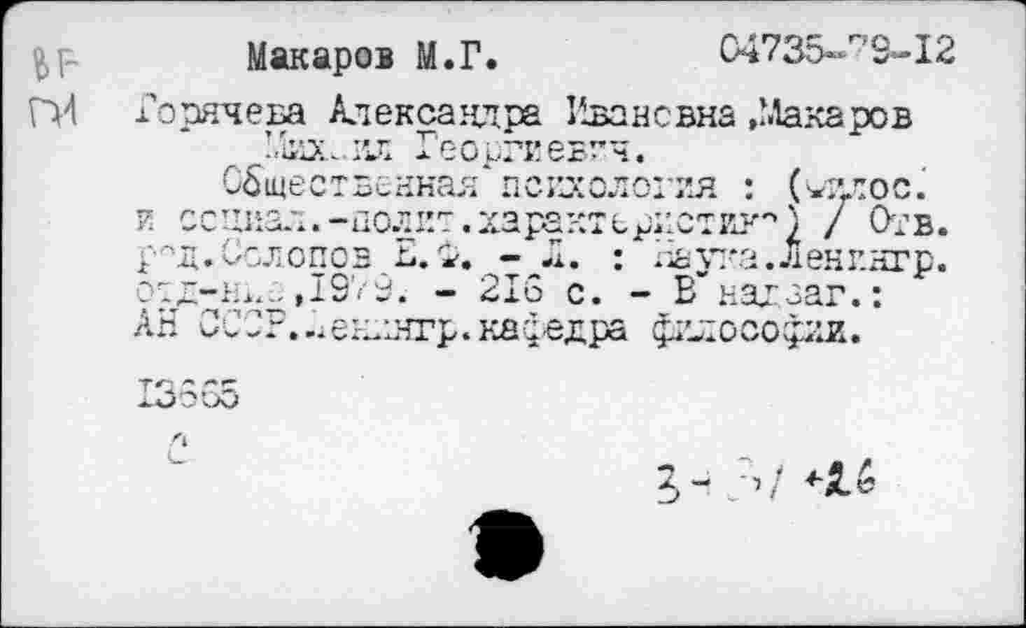 ﻿Макаров М.Г.	С4735-г'9-12
П4 Горячева Александра Ивановна»Макаров Михаил Георгиевич.
Общественная психология : (иилос.‘ и социал.-полит, характеристик'') / Отв. рЛд.Солопов Е.Ф. : Наука.Ленингр. отд-н^е ,1979. - 216 с. - ЕГнадзаг.: АН ОСОР..Аенднгр.клфедра философии.